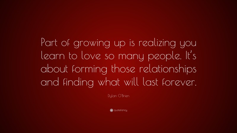 Dylan O'Brien Quote: “Part of growing up is realizing you learn to love so many people. It’s about forming those relationships and finding what will last forever.”