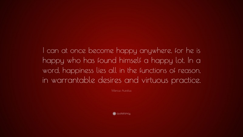 Marcus Aurelius Quote: “I can at once become happy anywhere, for he is happy who has found himself a happy lot. In a word, happiness lies all in the functions of reason, in warrantable desires and virtuous practice.”