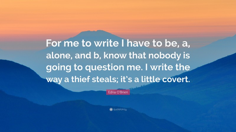 Edna O'Brien Quote: “For me to write I have to be, a, alone, and b, know that nobody is going to question me. I write the way a thief steals; it’s a little covert.”