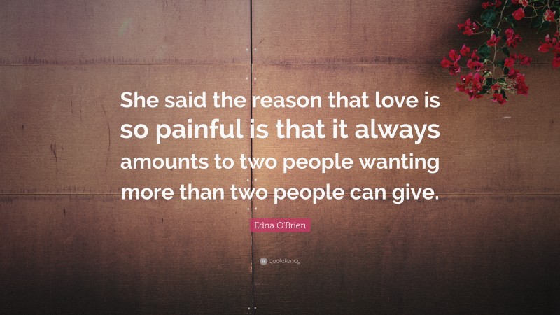 Edna O'Brien Quote: “She said the reason that love is so painful is that it always amounts to two people wanting more than two people can give.”