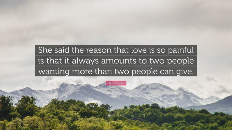 Edna O'Brien Quote: “She said the reason that love is so painful is that it always amounts to two people wanting more than two people can give.”