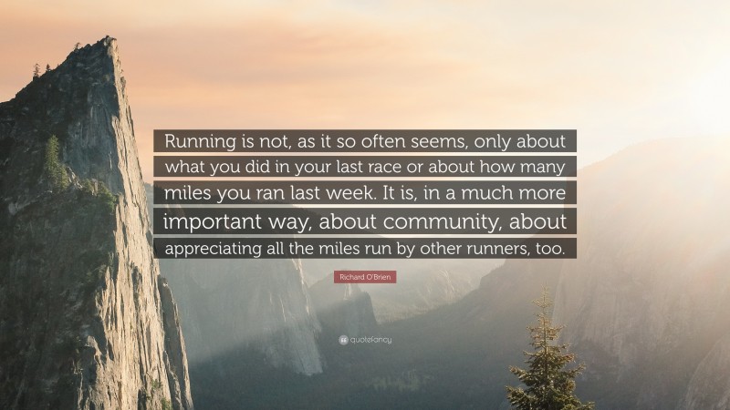 Richard O'Brien Quote: “Running is not, as it so often seems, only about what you did in your last race or about how many miles you ran last week. It is, in a much more important way, about community, about appreciating all the miles run by other runners, too.”