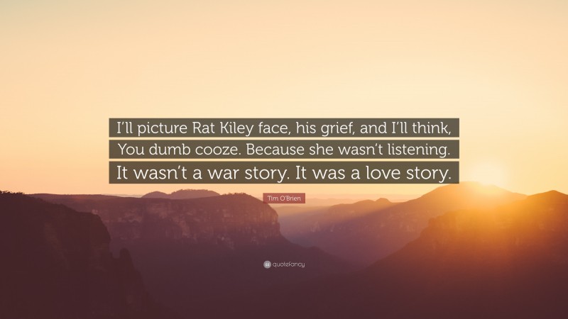 Tim O'Brien Quote: “I’ll picture Rat Kiley face, his grief, and I’ll think, You dumb cooze. Because she wasn’t listening. It wasn’t a war story. It was a love story.”