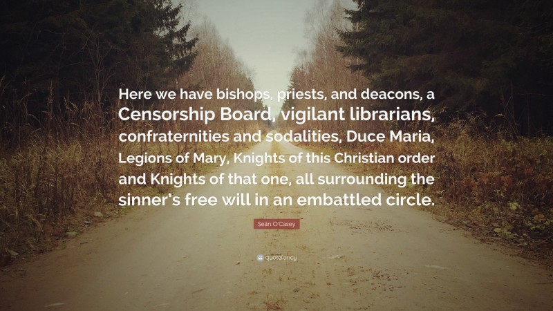 Seán O'Casey Quote: “Here we have bishops, priests, and deacons, a Censorship Board, vigilant librarians, confraternities and sodalities, Duce Maria, Legions of Mary, Knights of this Christian order and Knights of that one, all surrounding the sinner’s free will in an embattled circle.”