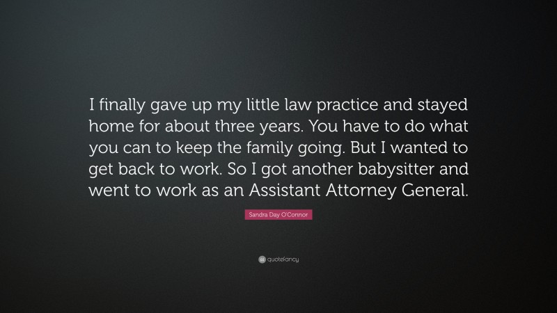 Sandra Day O'Connor Quote: “I finally gave up my little law practice and stayed home for about three years. You have to do what you can to keep the family going. But I wanted to get back to work. So I got another babysitter and went to work as an Assistant Attorney General.”