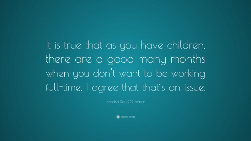 Sandra Day O'Connor Quote: “It is true that as you have children, there are a good many months when you don’t want to be working full-time. I agree that that’s an issue.”