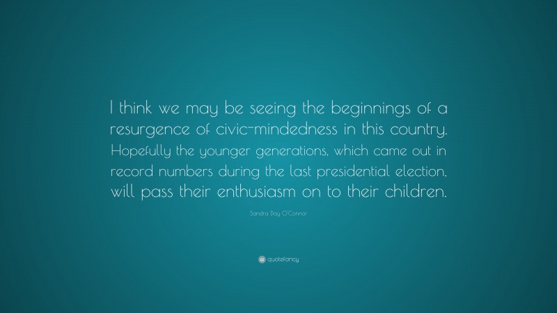 Sandra Day O'Connor Quote: “I think we may be seeing the beginnings of a resurgence of civic-mindedness in this country. Hopefully the younger generations, which came out in record numbers during the last presidential election, will pass their enthusiasm on to their children.”