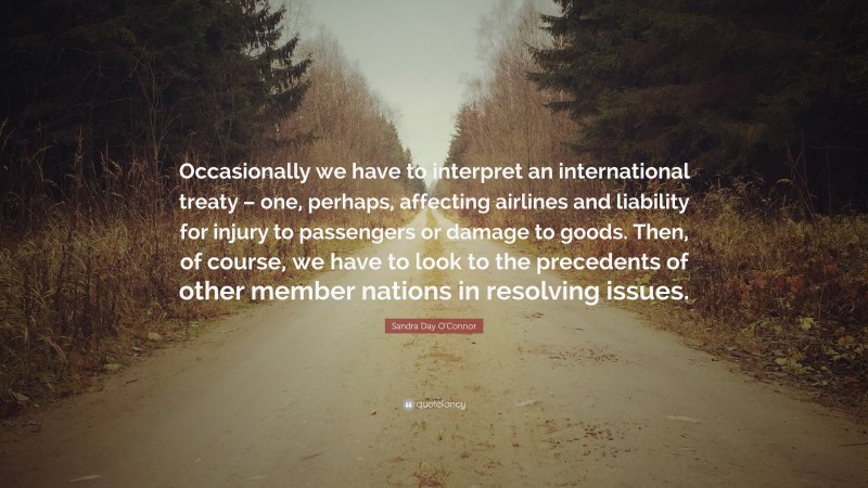 Sandra Day O'Connor Quote: “Occasionally we have to interpret an international treaty – one, perhaps, affecting airlines and liability for injury to passengers or damage to goods. Then, of course, we have to look to the precedents of other member nations in resolving issues.”