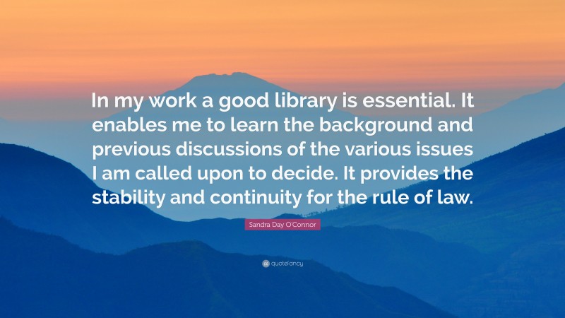 Sandra Day O'Connor Quote: “In my work a good library is essential. It enables me to learn the background and previous discussions of the various issues I am called upon to decide. It provides the stability and continuity for the rule of law.”