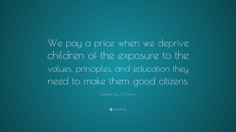 Sandra Day O'Connor Quote: “We pay a price when we deprive children of the exposure to the values, principles, and education they need to make them good citizens.”