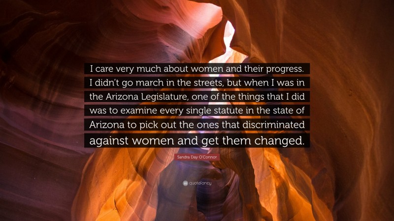 Sandra Day O'Connor Quote: “I care very much about women and their progress. I didn’t go march in the streets, but when I was in the Arizona Legislature, one of the things that I did was to examine every single statute in the state of Arizona to pick out the ones that discriminated against women and get them changed.”