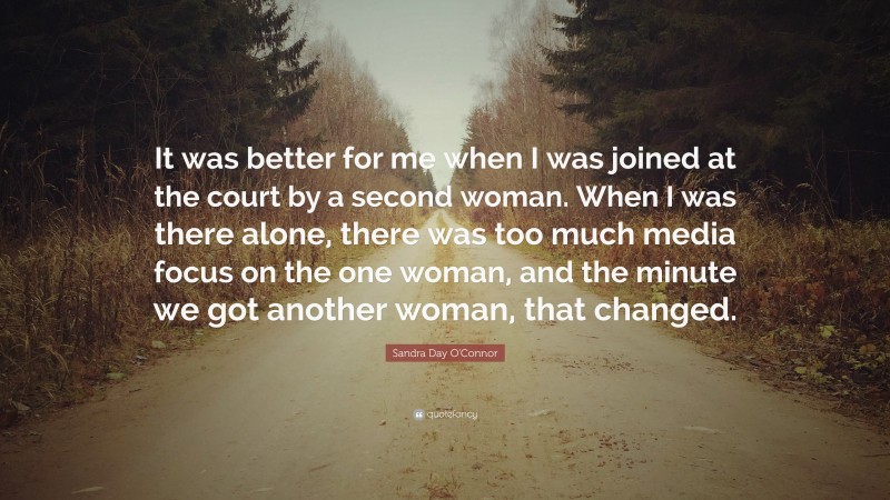 Sandra Day O'Connor Quote: “It was better for me when I was joined at the court by a second woman. When I was there alone, there was too much media focus on the one woman, and the minute we got another woman, that changed.”