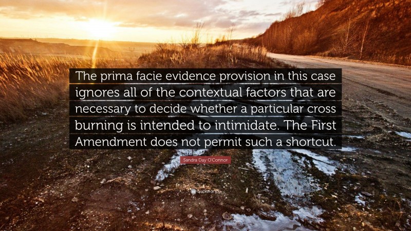 Sandra Day O'Connor Quote: “The prima facie evidence provision in this case ignores all of the contextual factors that are necessary to decide whether a particular cross burning is intended to intimidate. The First Amendment does not permit such a shortcut.”