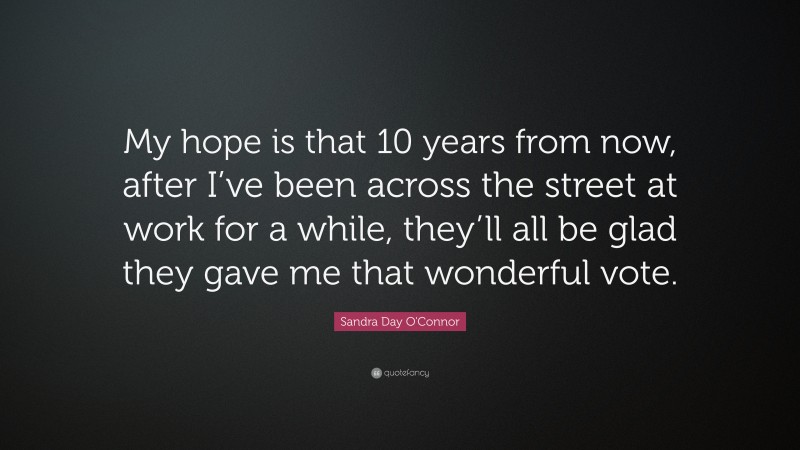 Sandra Day O'Connor Quote: “My hope is that 10 years from now, after I’ve been across the street at work for a while, they’ll all be glad they gave me that wonderful vote.”