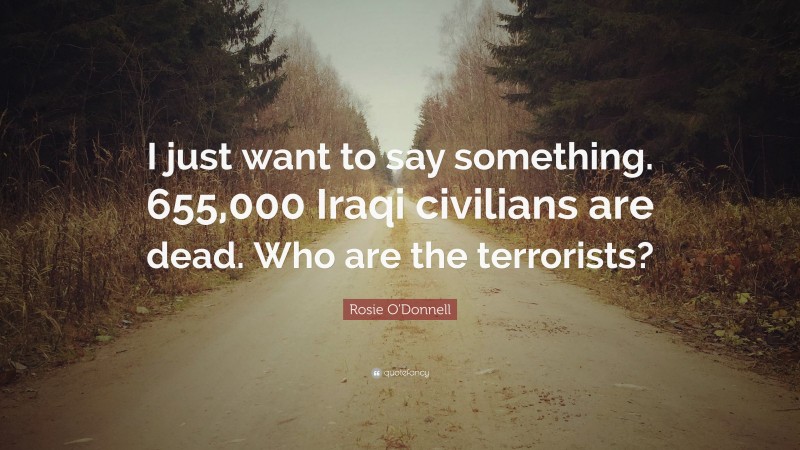 Rosie O'Donnell Quote: “I just want to say something. 655,000 Iraqi civilians are dead. Who are the terrorists?”