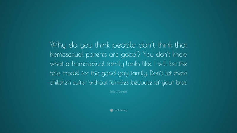 Rosie O'Donnell Quote: “Why do you think people don’t think that homosexual parents are good? You don’t know what a homosexual family looks like. I will be the role model for the good gay family. Don’t let these children suffer without families because of your bias.”