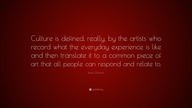 Rosie O'Donnell Quote: “Culture is defined, really, by the artists who record what the everyday experience is like and then translate it to a common piece of art that all people can respond and relate to.”