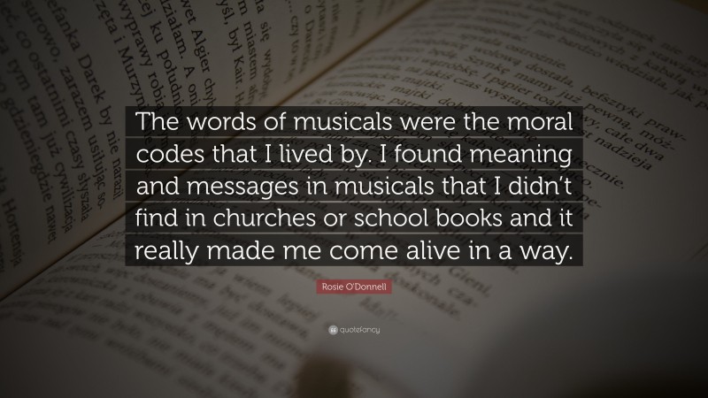 Rosie O'Donnell Quote: “The words of musicals were the moral codes that I lived by. I found meaning and messages in musicals that I didn’t find in churches or school books and it really made me come alive in a way.”