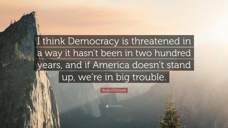 Rosie O'Donnell Quote: “I think Democracy is threatened in a way it hasn’t been in two hundred years, and if America doesn’t stand up, we’re in big trouble.”
