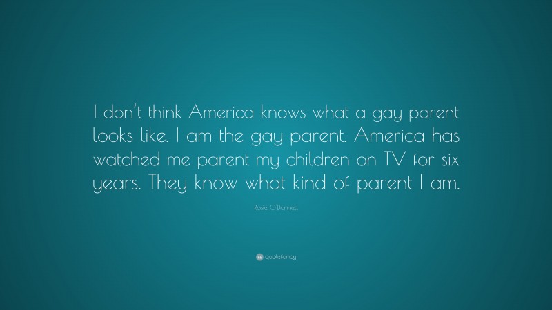 Rosie O'Donnell Quote: “I don’t think America knows what a gay parent looks like. I am the gay parent. America has watched me parent my children on TV for six years. They know what kind of parent I am.”