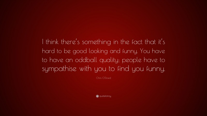Chris O'Dowd Quote: “I think there’s something in the fact that it’s hard to be good looking and funny. You have to have an oddball quality; people have to sympathise with you to find you funny.”