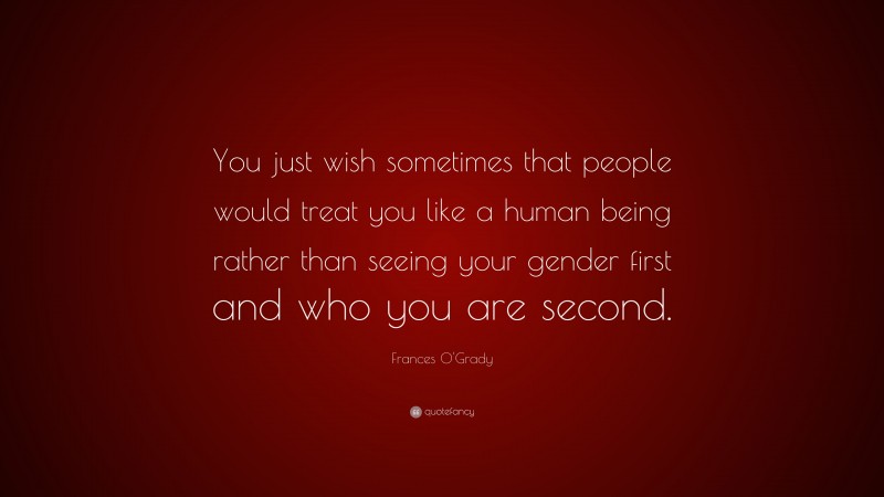 Frances O'Grady Quote: “You just wish sometimes that people would treat you like a human being rather than seeing your gender first and who you are second.”
