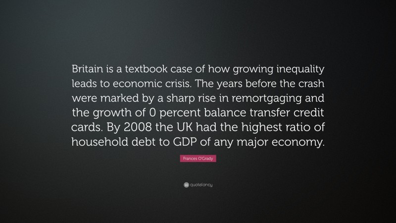 Frances O'Grady Quote: “Britain is a textbook case of how growing inequality leads to economic crisis. The years before the crash were marked by a sharp rise in remortgaging and the growth of 0 percent balance transfer credit cards. By 2008 the UK had the highest ratio of household debt to GDP of any major economy.”