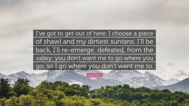 Frank O'Hara Quote: “I’ve got to get out of here. I choose a piece of shawl and my dirtiest suntans. I’ll be back, I’ll re-emerge, defeated, from the valley; you don’t want me to go where you go, so I go where you don’t want me to.”