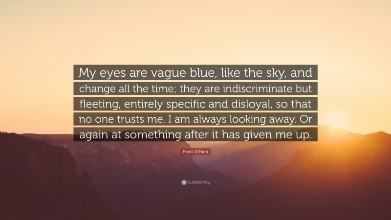 Frank O'Hara Quote: “My eyes are vague blue, like the sky, and change all the time; they are indiscriminate but fleeting, entirely specific and disloyal, so that no one trusts me. I am always looking away. Or again at something after it has given me up.”