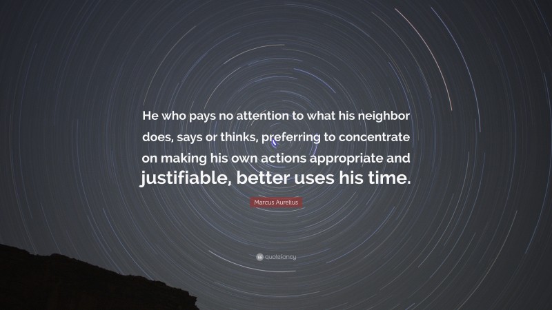 Marcus Aurelius Quote: “He who pays no attention to what his neighbor does, says or thinks, preferring to concentrate on making his own actions appropriate and justifiable, better uses his time.”