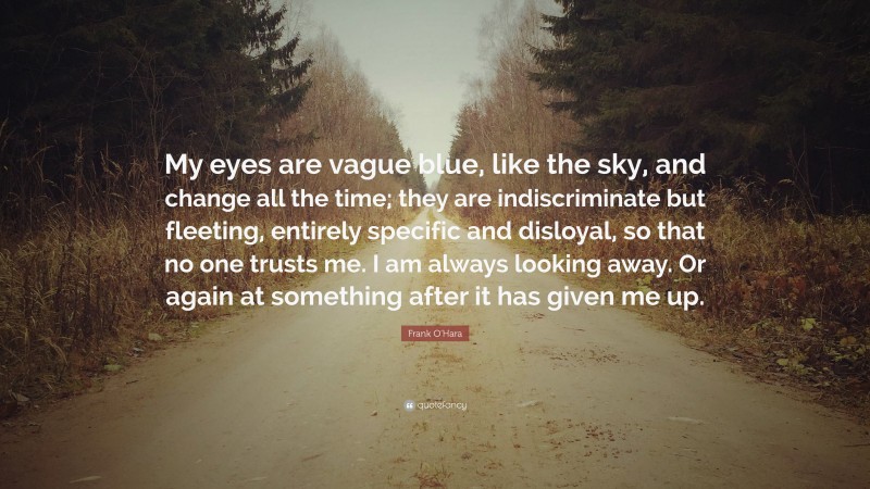 Frank O'Hara Quote: “My eyes are vague blue, like the sky, and change all the time; they are indiscriminate but fleeting, entirely specific and disloyal, so that no one trusts me. I am always looking away. Or again at something after it has given me up.”