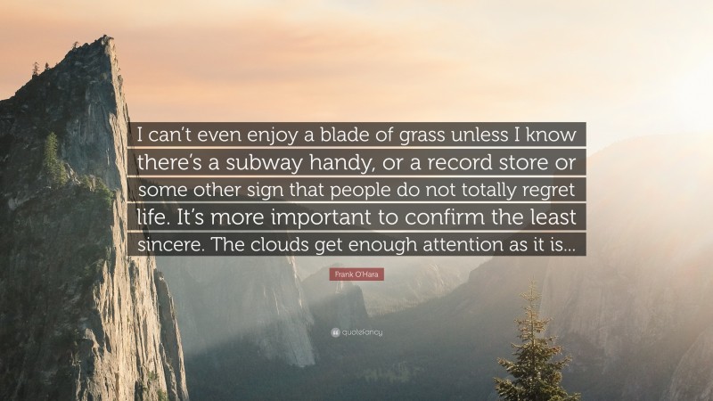 Frank O'Hara Quote: “I can’t even enjoy a blade of grass unless I know there’s a subway handy, or a record store or some other sign that people do not totally regret life. It’s more important to confirm the least sincere. The clouds get enough attention as it is...”