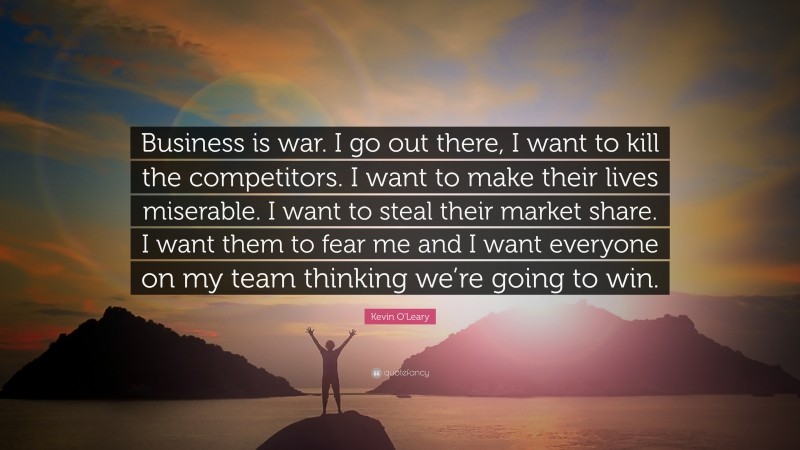 Kevin O'Leary Quote: “Business is war. I go out there, I want to kill the competitors. I want to make their lives miserable. I want to steal their market share. I want them to fear me and I want everyone on my team thinking we’re going to win.”