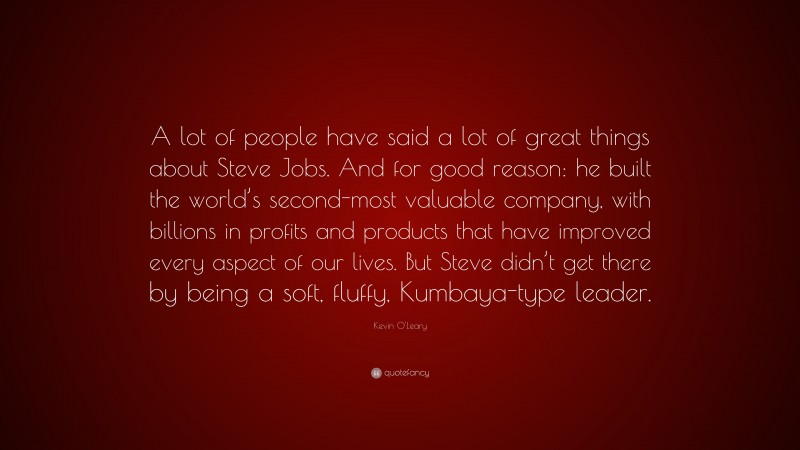 Kevin O'Leary Quote: “A lot of people have said a lot of great things about Steve Jobs. And for good reason: he built the world’s second-most valuable company, with billions in profits and products that have improved every aspect of our lives. But Steve didn’t get there by being a soft, fluffy, Kumbaya-type leader.”