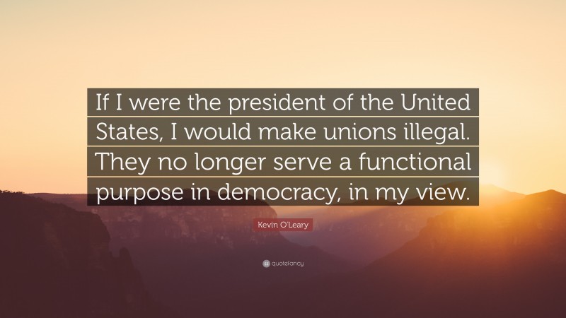 Kevin O'Leary Quote: “If I were the president of the United States, I would make unions illegal. They no longer serve a functional purpose in democracy, in my view.”
