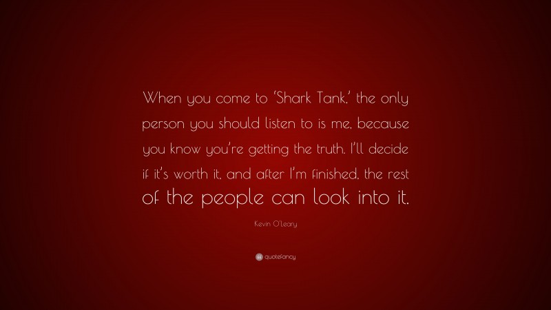 Kevin O'Leary Quote: “When you come to ‘Shark Tank,’ the only person you should listen to is me, because you know you’re getting the truth. I’ll decide if it’s worth it, and after I’m finished, the rest of the people can look into it.”