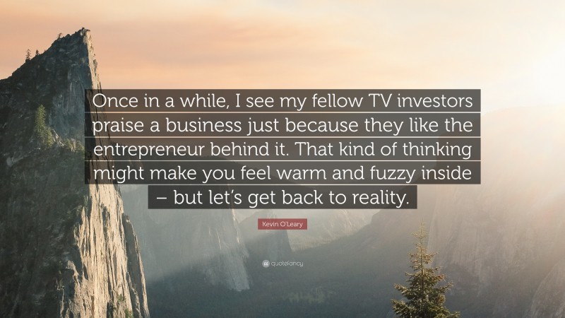 Kevin O'Leary Quote: “Once in a while, I see my fellow TV investors praise a business just because they like the entrepreneur behind it. That kind of thinking might make you feel warm and fuzzy inside – but let’s get back to reality.”