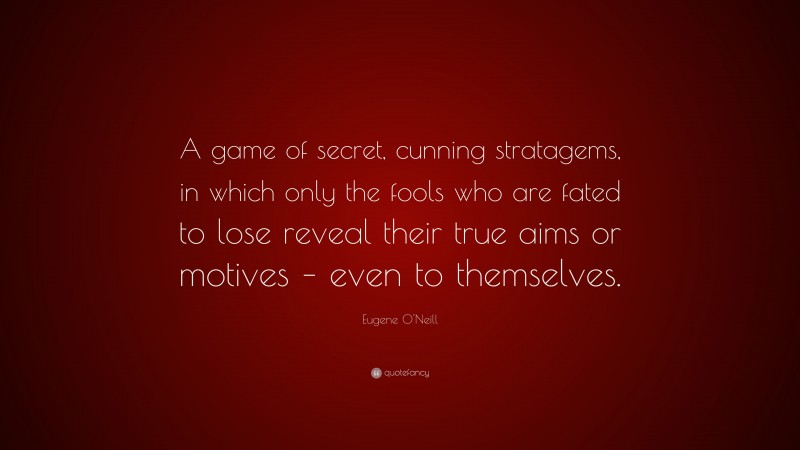 Eugene O'Neill Quote: “A game of secret, cunning stratagems, in which only the fools who are fated to lose reveal their true aims or motives – even to themselves.”