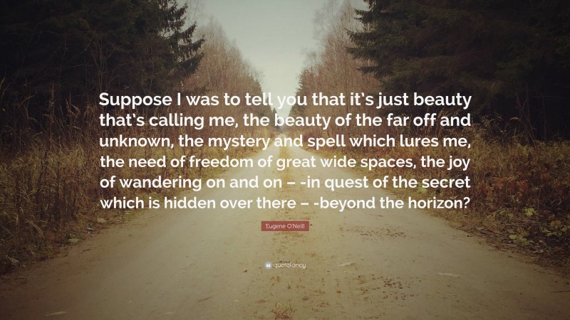 Eugene O'Neill Quote: “Suppose I was to tell you that it’s just beauty that’s calling me, the beauty of the far off and unknown, the mystery and spell which lures me, the need of freedom of great wide spaces, the joy of wandering on and on – -in quest of the secret which is hidden over there – -beyond the horizon?”