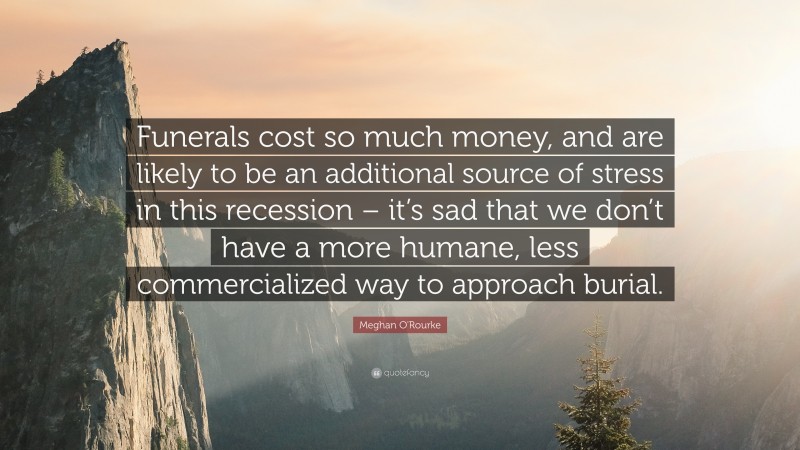 Meghan O'Rourke Quote: “Funerals cost so much money, and are likely to be an additional source of stress in this recession – it’s sad that we don’t have a more humane, less commercialized way to approach burial.”