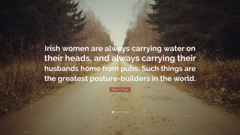 Peter O'Toole Quote: “Irish women are always carrying water on their heads, and always carrying their husbands home from pubs. Such things are the greatest posture-builders in the world.”