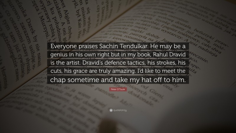 Peter O'Toole Quote: “Everyone praises Sachin Tendulkar. He may be a genius in his own right but in my book, Rahul Dravid is the artist. Dravid’s defence tactics, his strokes, his cuts, his grace are truly amazing. I’d like to meet the chap sometime and take my hat off to him.”