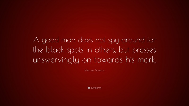 Marcus Aurelius Quote: “A good man does not spy around for the black spots in others, but presses unswervingly on towards his mark.”