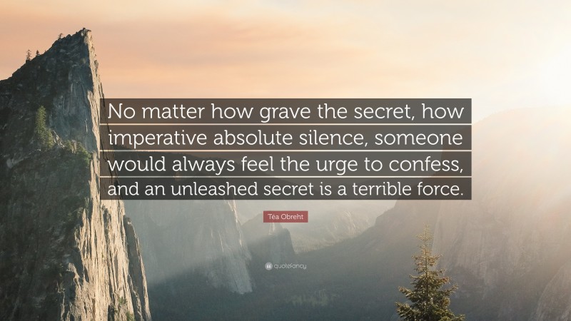 Téa Obreht Quote: “No matter how grave the secret, how imperative absolute silence, someone would always feel the urge to confess, and an unleashed secret is a terrible force.”