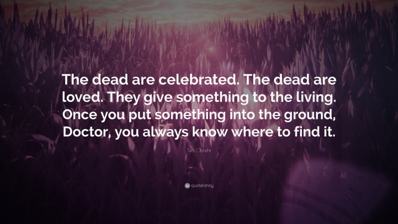Téa Obreht Quote: “The dead are celebrated. The dead are loved. They give something to the living. Once you put something into the ground, Doctor, you always know where to find it.”