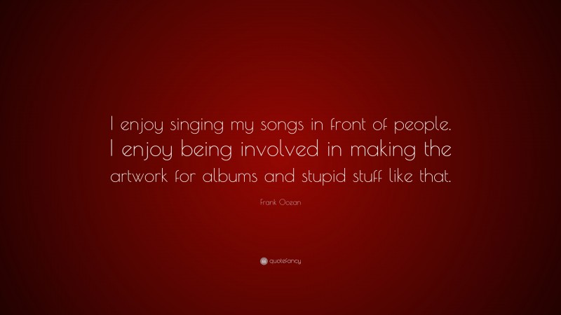 Frank Ocean Quote: “I enjoy singing my songs in front of people. I enjoy being involved in making the artwork for albums and stupid stuff like that.”