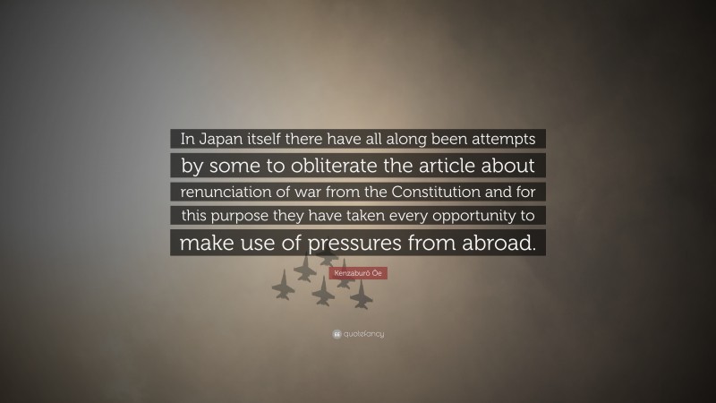Kenzaburō Ōe Quote: “In Japan itself there have all along been attempts by some to obliterate the article about renunciation of war from the Constitution and for this purpose they have taken every opportunity to make use of pressures from abroad.”