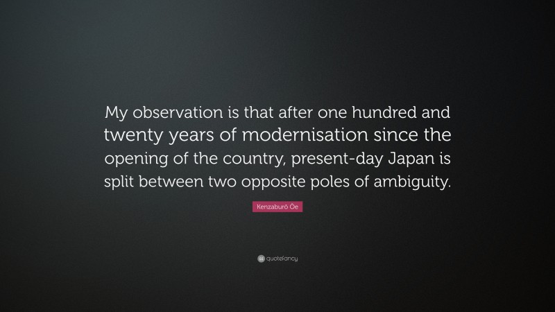 Kenzaburō Ōe Quote: “My observation is that after one hundred and twenty years of modernisation since the opening of the country, present-day Japan is split between two opposite poles of ambiguity.”