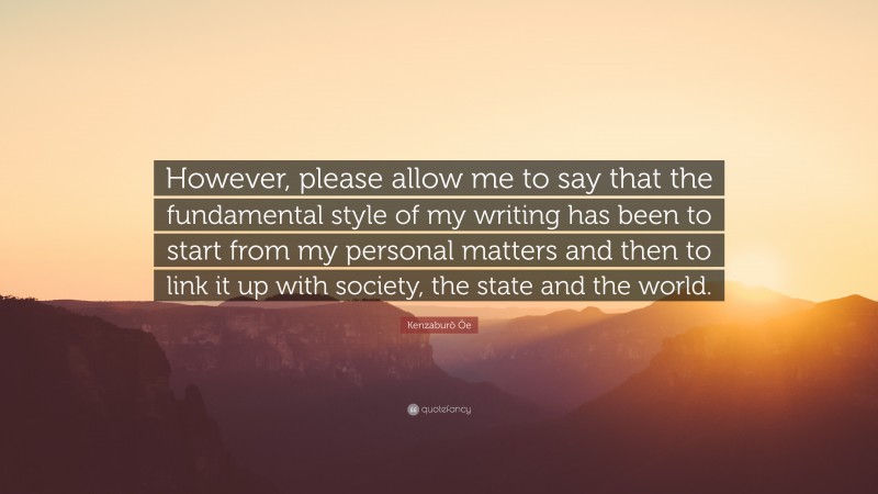 Kenzaburō Ōe Quote: “However, please allow me to say that the fundamental style of my writing has been to start from my personal matters and then to link it up with society, the state and the world.”