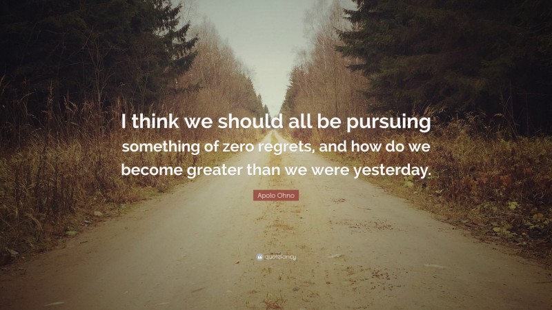 Apolo Ohno Quote: “I think we should all be pursuing something of zero regrets, and how do we become greater than we were yesterday.”